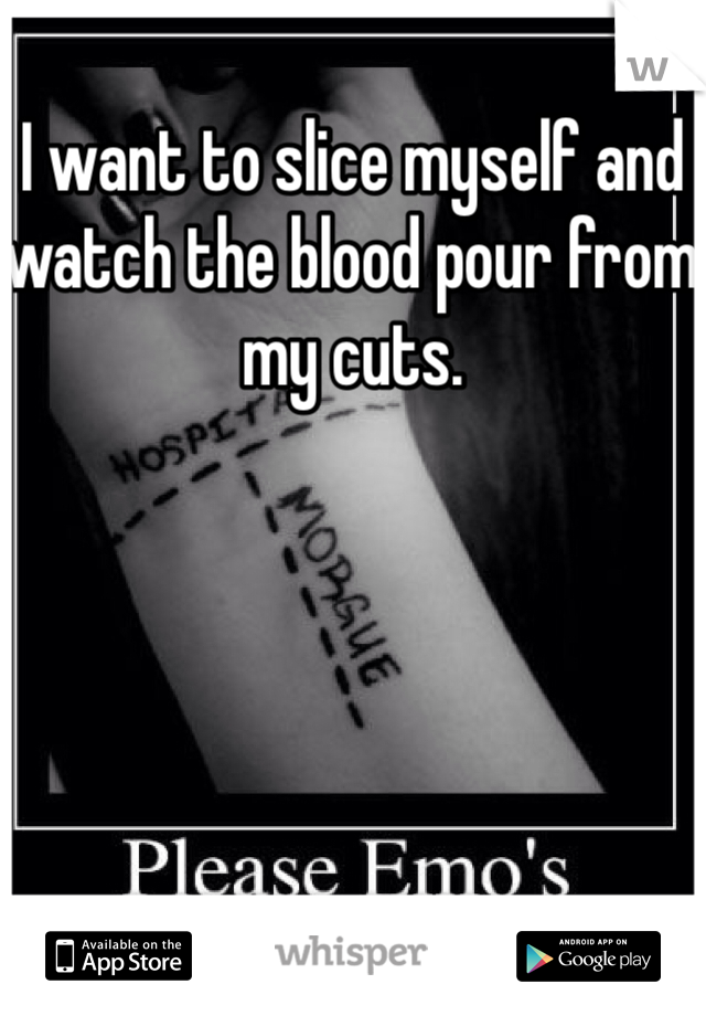 I want to slice myself and watch the blood pour from my cuts.