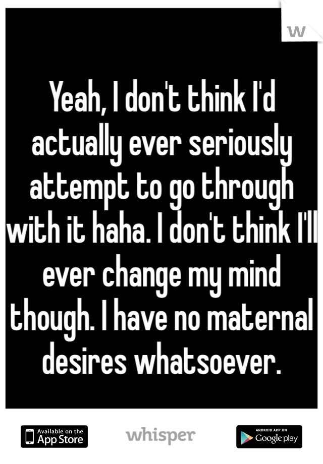 Yeah, I don't think I'd actually ever seriously attempt to go through with it haha. I don't think I'll ever change my mind though. I have no maternal desires whatsoever.