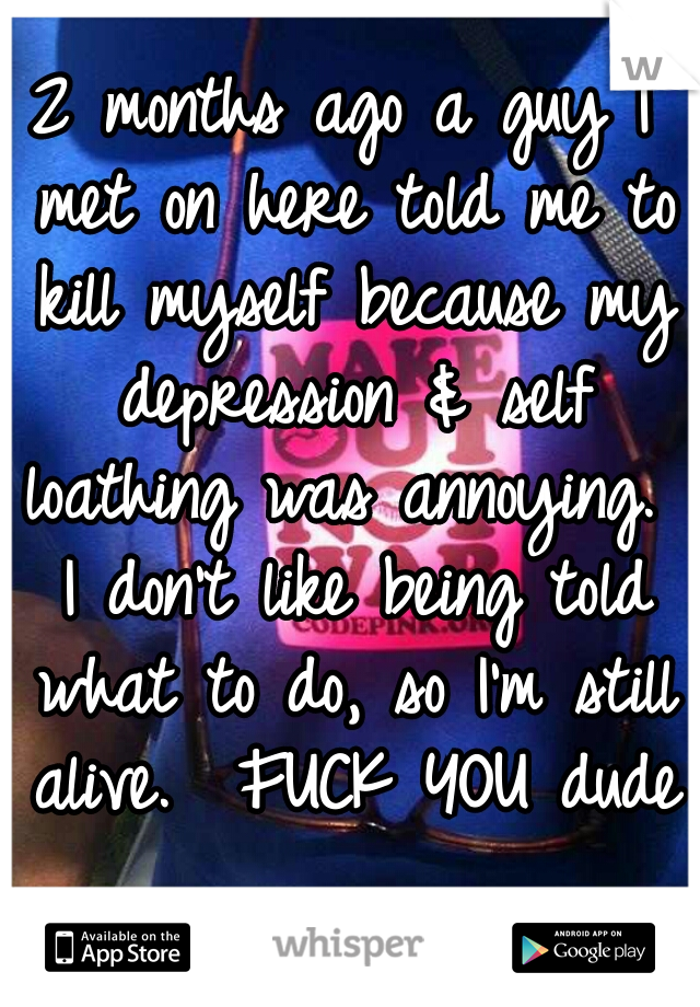 2 months ago a guy I met on here told me to kill myself because my depression & self loathing was annoying.  I don't like being told what to do, so I'm still alive.  FUCK YOU dude 