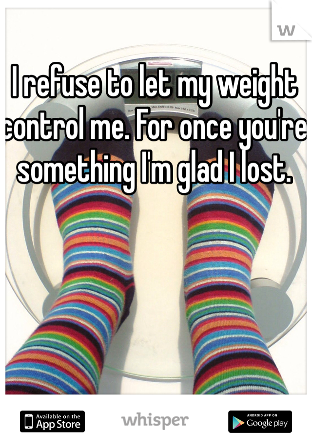 I refuse to let my weight control me. For once you're something I'm glad I lost. 