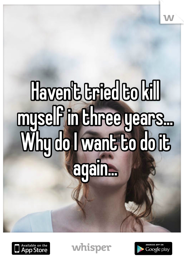 Haven't tried to kill myself in three years... Why do I want to do it again...