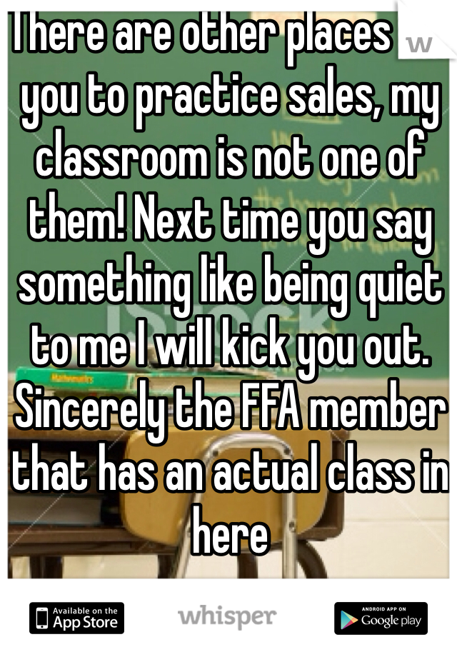 There are other places for you to practice sales, my classroom is not one of them! Next time you say something like being quiet to me I will kick you out. 
Sincerely the FFA member that has an actual class in here