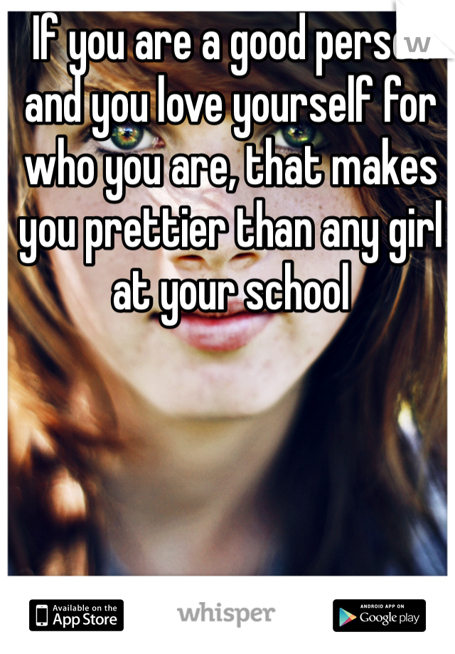 If you are a good person and you love yourself for who you are, that makes you prettier than any girl at your school 