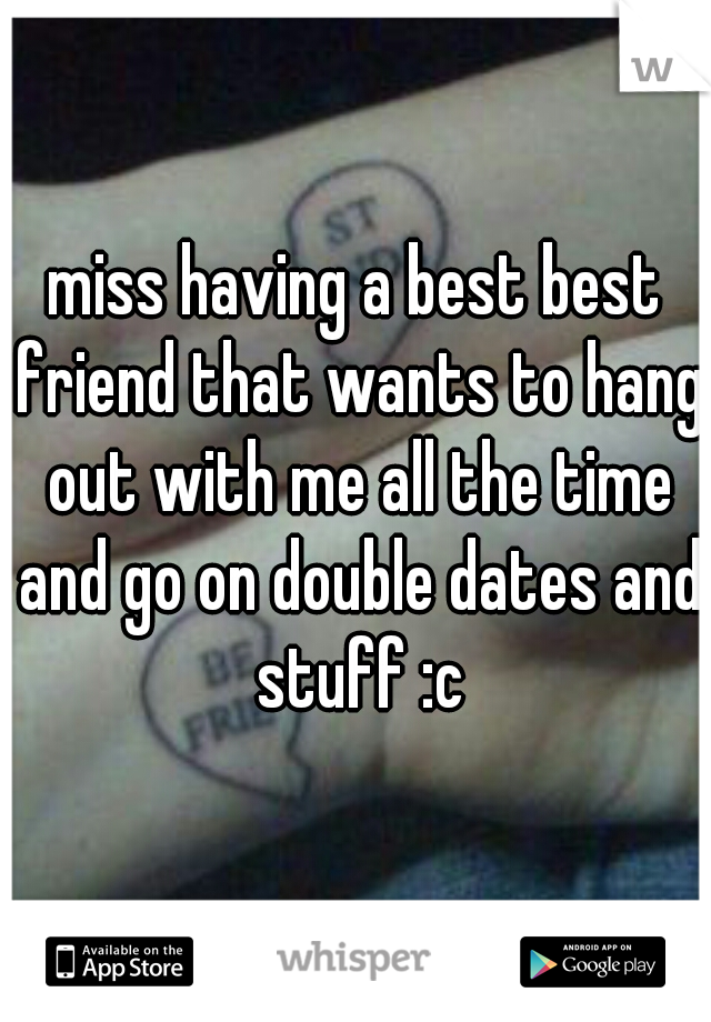 miss having a best best friend that wants to hang out with me all the time and go on double dates and stuff :c