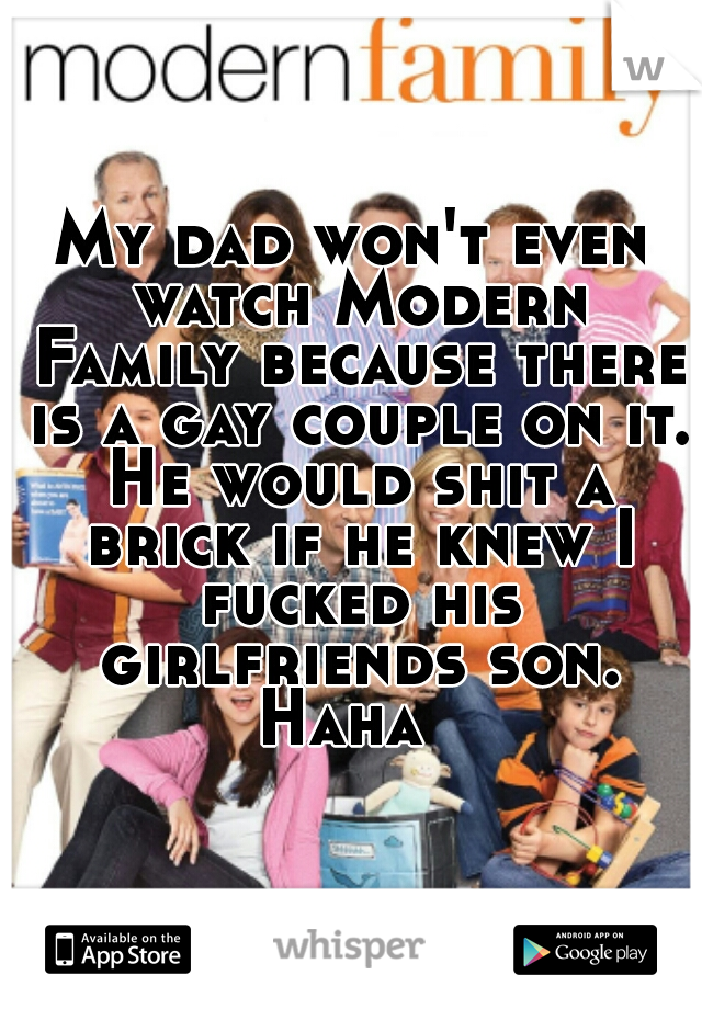 My dad won't even watch Modern Family because there is a gay couple on it. He would shit a brick if he knew I fucked his girlfriends son. Haha  