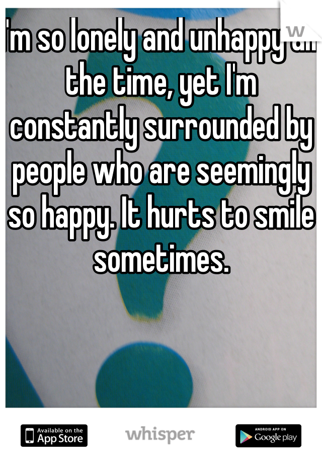 I'm so lonely and unhappy all the time, yet I'm constantly surrounded by people who are seemingly so happy. It hurts to smile sometimes. 