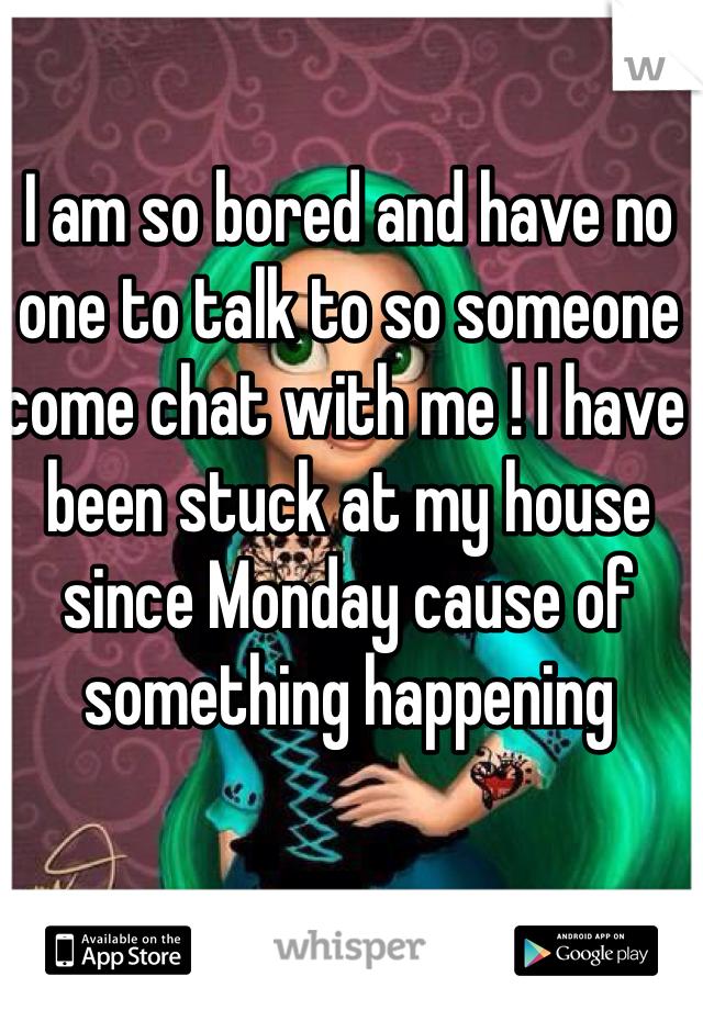 I am so bored and have no one to talk to so someone come chat with me ! I have been stuck at my house since Monday cause of something happening 
