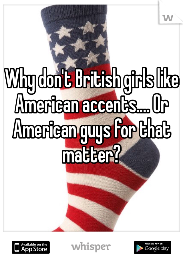 Why don't British girls like American accents.... Or American guys for that matter?