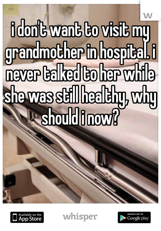 i don't want to visit my grandmother in hospital. i never talked to her while she was still healthy, why should i now?