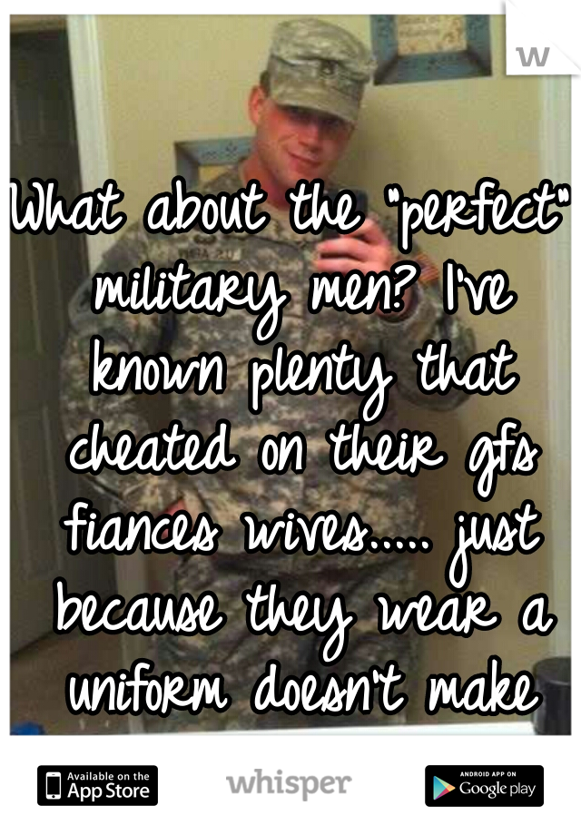 What about the "perfect" military men? I've known plenty that cheated on their gfs fiances wives..... just because they wear a uniform doesn't make them special. 