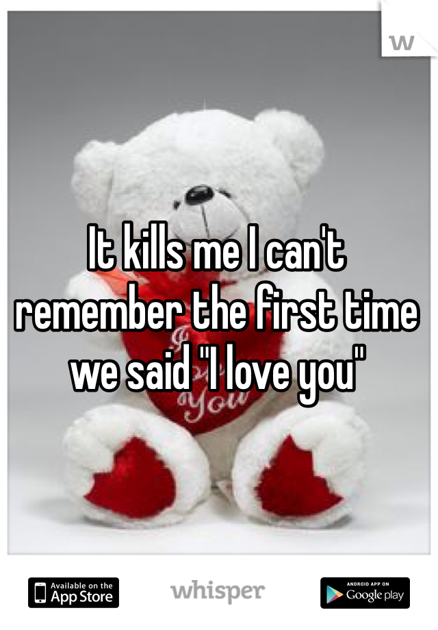 It kills me I can't remember the first time we said "I love you"