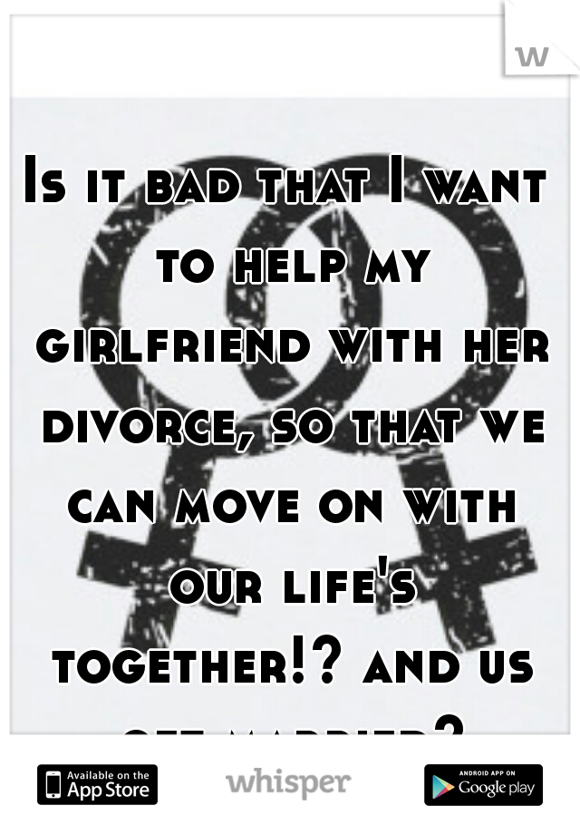 Is it bad that I want to help my girlfriend with her divorce, so that we can move on with our life's together!? and us get married?