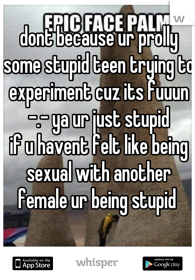 dont because ur prolly some stupid teen trying to experiment cuz its fuuun -.- ya ur just stupid
if u havent felt like being sexual with another female ur being stupid 