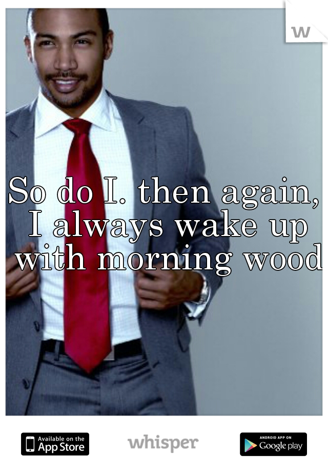 So do I. then again, I always wake up with morning wood 