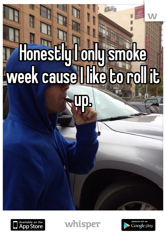 Honestly I only smoke week cause I like to roll it up. 
