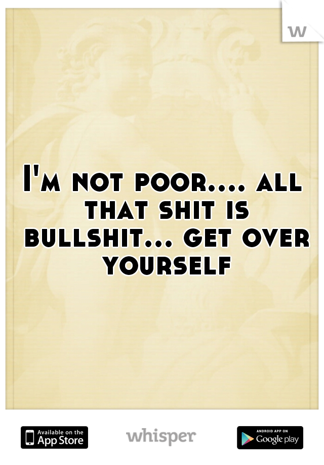 I'm not poor.... all that shit is bullshit... get over yourself