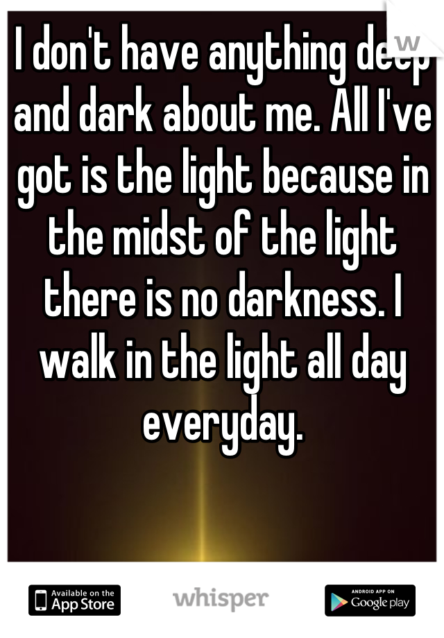 I don't have anything deep and dark about me. All I've got is the light because in the midst of the light there is no darkness. I walk in the light all day everyday.
