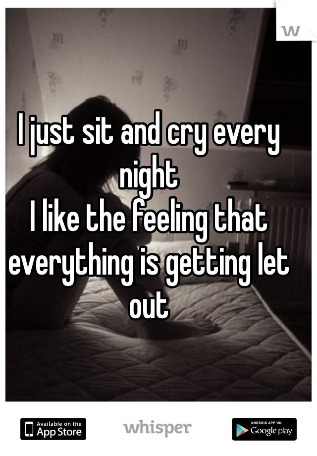 I just sit and cry every night 
I like the feeling that everything is getting let out 