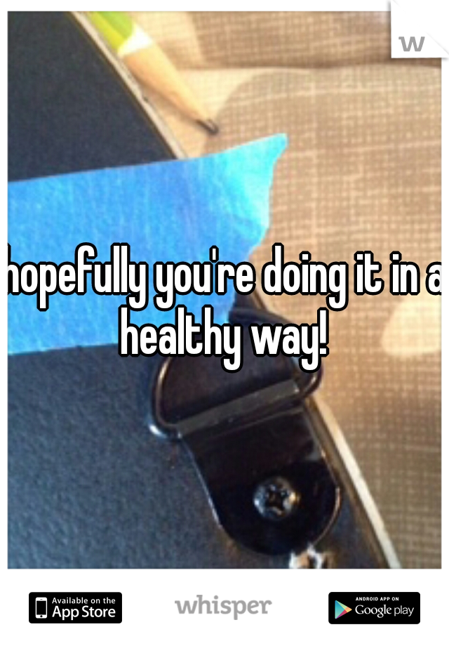 hopefully you're doing it in a healthy way! 