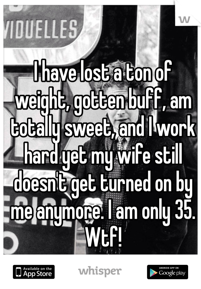 I have lost a ton of weight, gotten buff, am totally sweet, and I work hard yet my wife still doesn't get turned on by me anymore. I am only 35. Wtf!