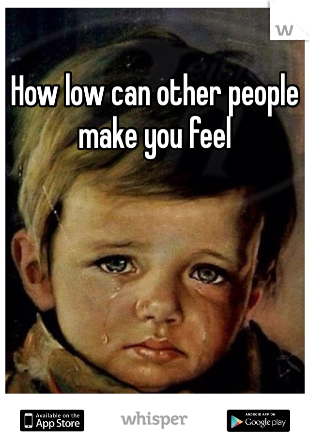 How low can other people make you feel 