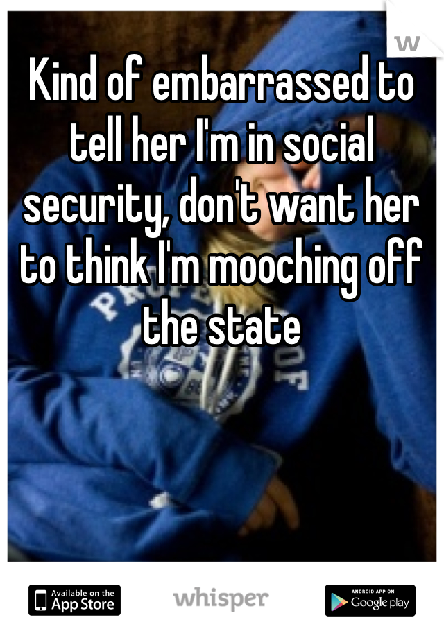 Kind of embarrassed to tell her I'm in social security, don't want her to think I'm mooching off the state
