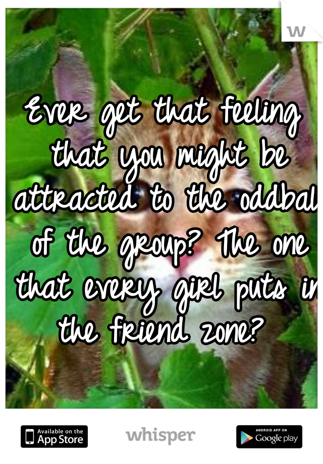 Ever get that feeling that you might be attracted to the oddball of the group? The one that every girl puts in the friend zone? 