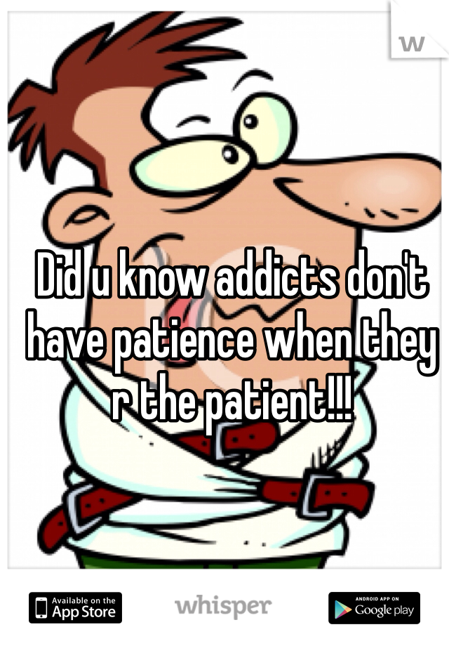 Did u know addicts don't have patience when they r the patient!!!