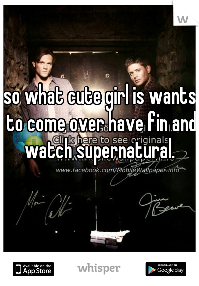 so what cute girl is wants to come over have fin and watch supernatural. 