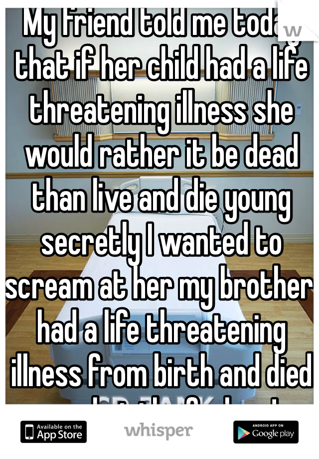 My friend told me today that if her child had a life threatening illness she would rather it be dead than live and die young secretly I wanted to scream at her my brother had a life threatening illness from birth and died so shut the fuck up!
