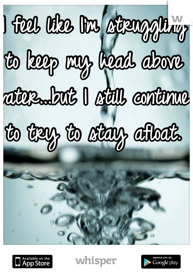 I feel like I'm struggling to keep my head above water...but I still continue to try to stay afloat.