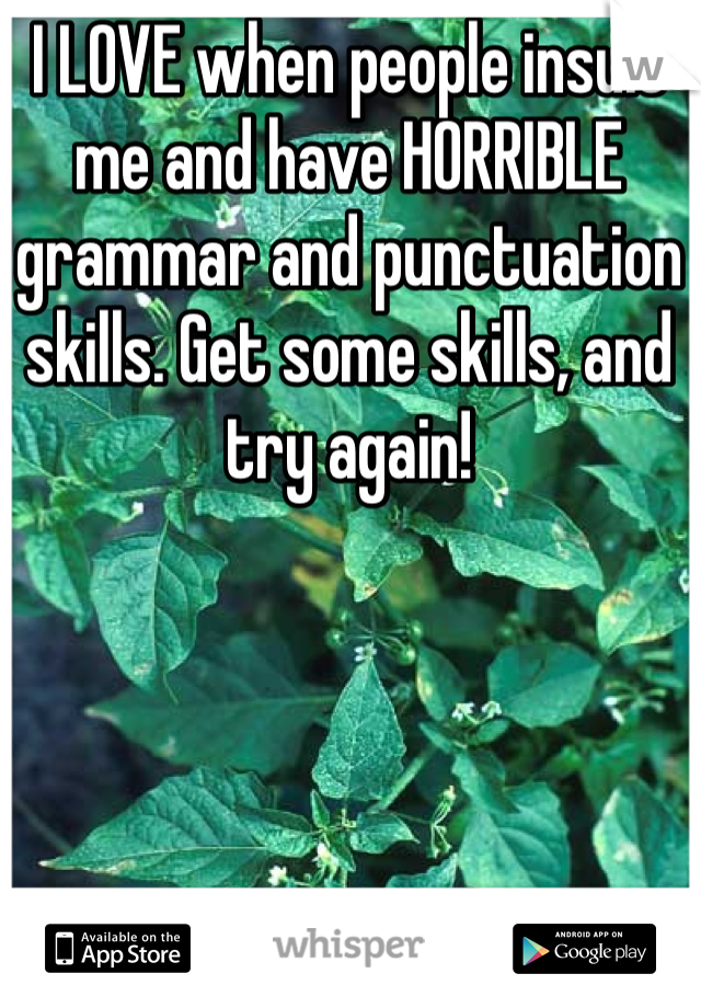 I LOVE when people insult me and have HORRIBLE grammar and punctuation skills. Get some skills, and try again! 