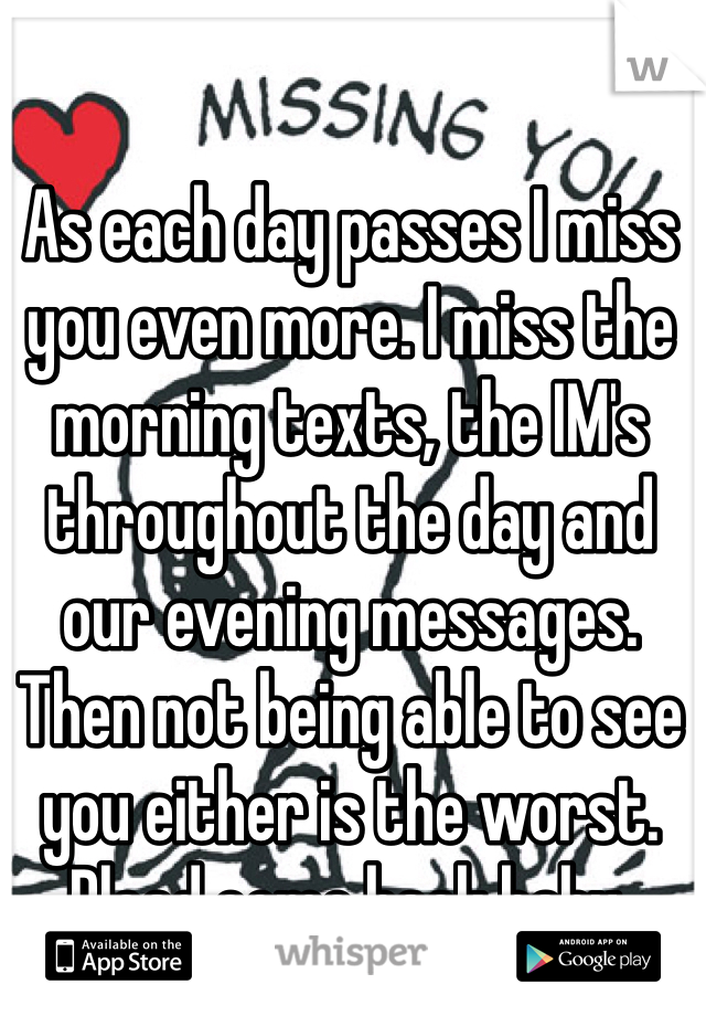 As each day passes I miss you even more. I miss the morning texts, the IM's throughout the day and our evening messages. 
Then not being able to see you either is the worst. Plead come back baby. 