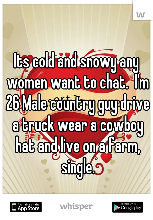 Its cold and snowy any women want to chat.  I'm 26 Male country guy drive a truck wear a cowboy hat and live on a farm, single.