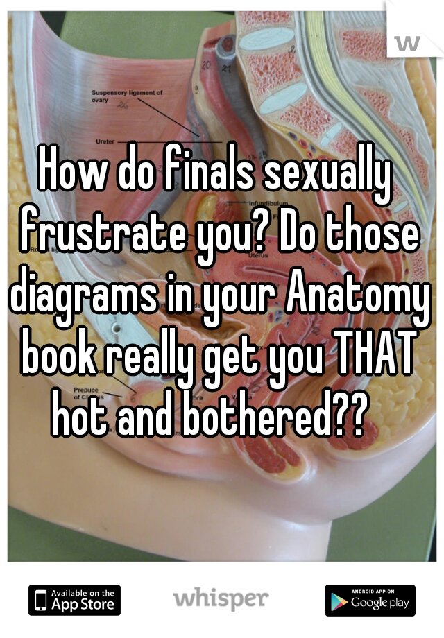 How do finals sexually frustrate you? Do those diagrams in your Anatomy book really get you THAT hot and bothered??  
