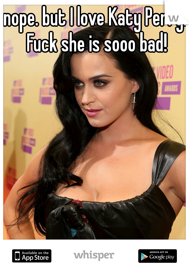 nope. but I love Katy Perry!! Fuck she is sooo bad! 