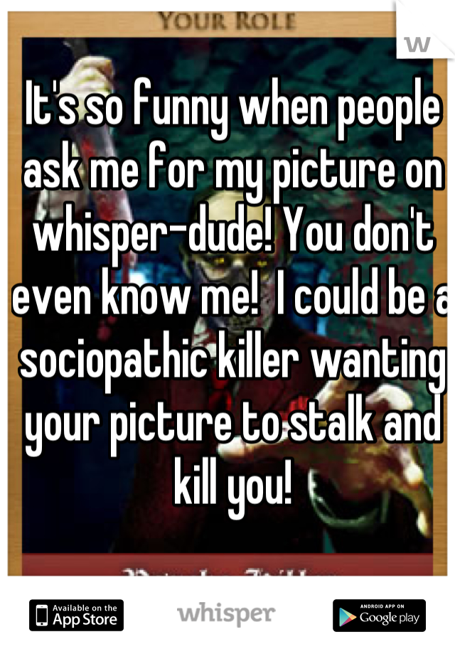 It's so funny when people ask me for my picture on whisper-dude! You don't even know me!  I could be a sociopathic killer wanting your picture to stalk and kill you!
