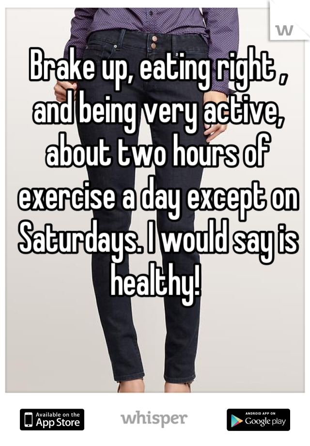 Brake up, eating right , and being very active, about two hours of exercise a day except on Saturdays. I would say is healthy! 