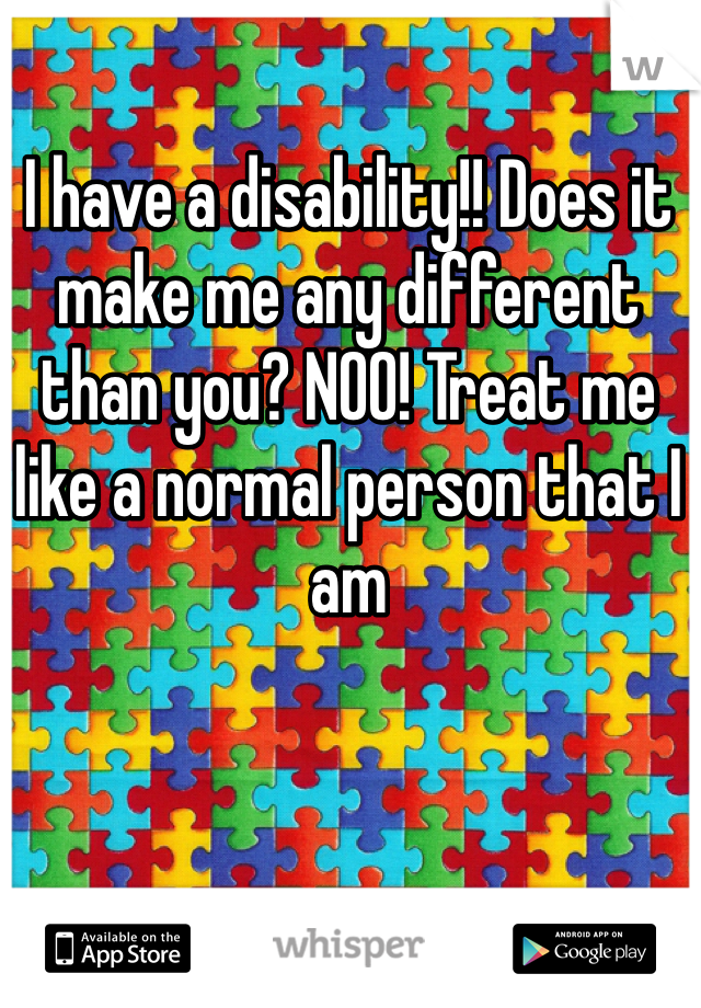 I have a disability!! Does it make me any different than you? NOO! Treat me like a normal person that I am 