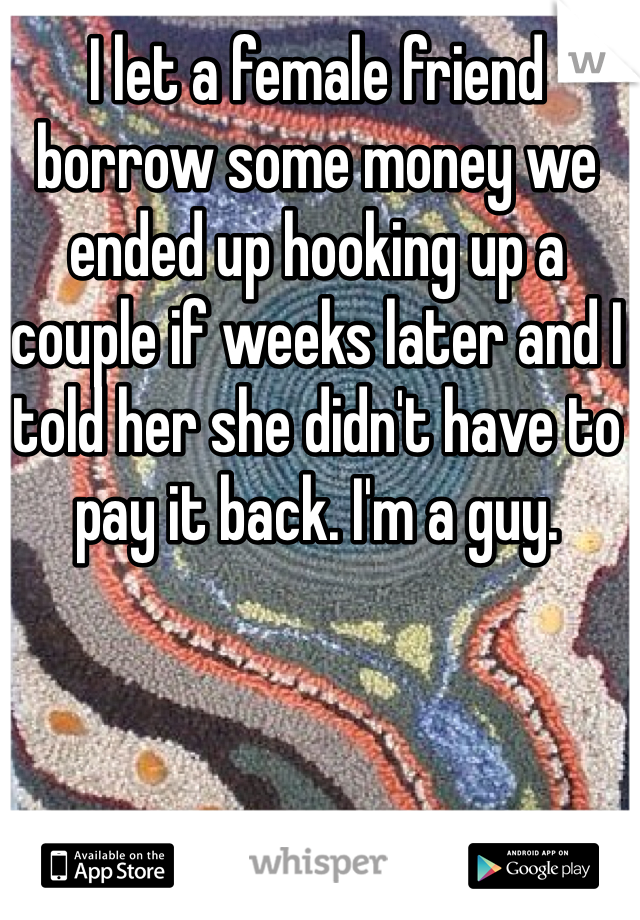 I let a female friend borrow some money we ended up hooking up a couple if weeks later and I told her she didn't have to pay it back. I'm a guy. 