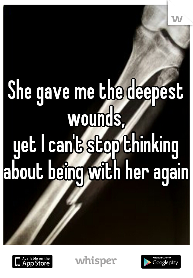She gave me the deepest wounds, 
yet I can't stop thinking about being with her again.