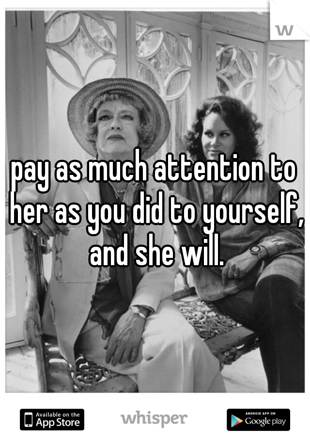 pay as much attention to her as you did to yourself, and she will.