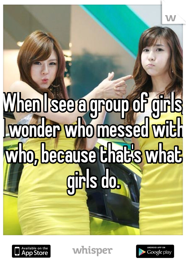 When I see a group of girls, I wonder who messed with who, because that's what girls do.