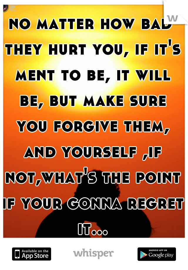 no matter how bad they hurt you, if it's ment to be, it will be, but make sure you forgive them, and yourself ,if not,what's the point if your gonna regret it...