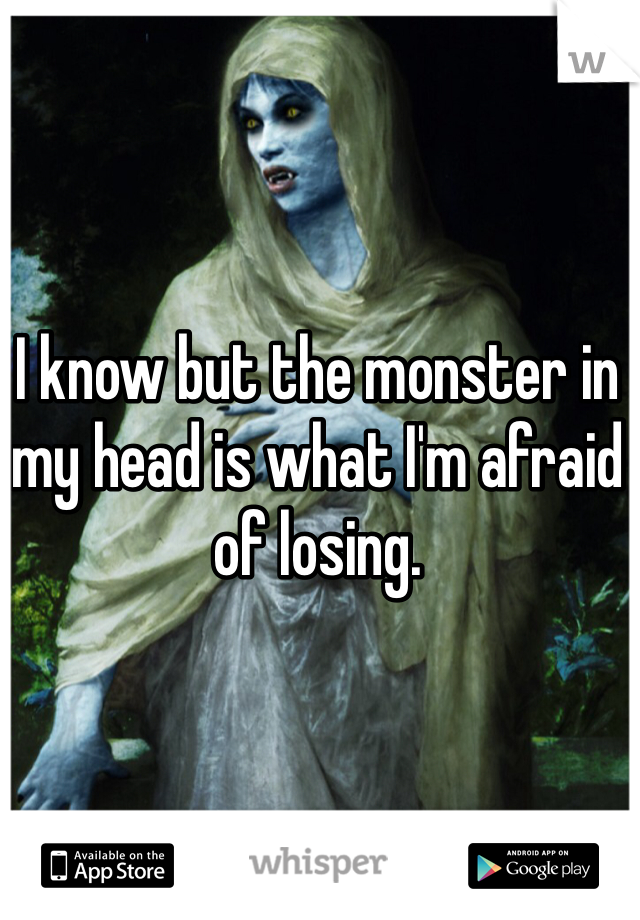 I know but the monster in my head is what I'm afraid of losing. 