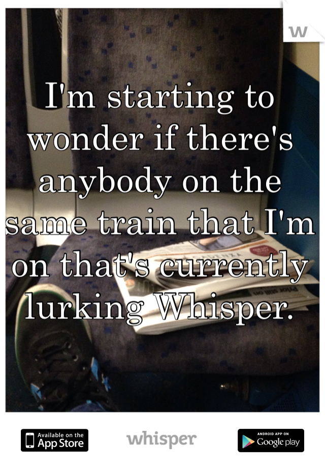 I'm starting to wonder if there's anybody on the same train that I'm on that's currently lurking Whisper.