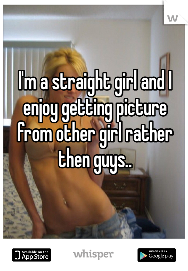 I'm a straight girl and I enjoy getting picture from other girl rather then guys..