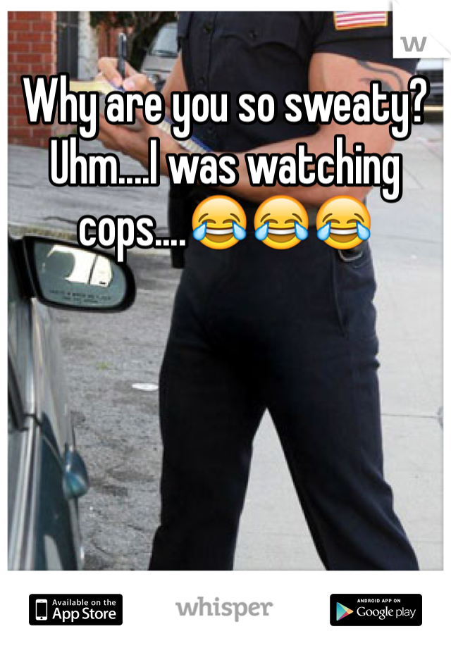 Why are you so sweaty? Uhm....I was watching cops....😂😂😂