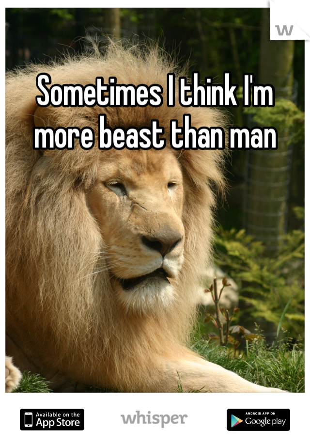Sometimes I think I'm more beast than man