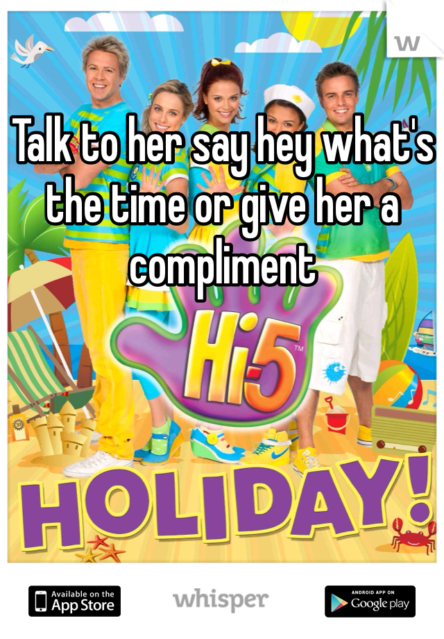 Talk to her say hey what's the time or give her a compliment 